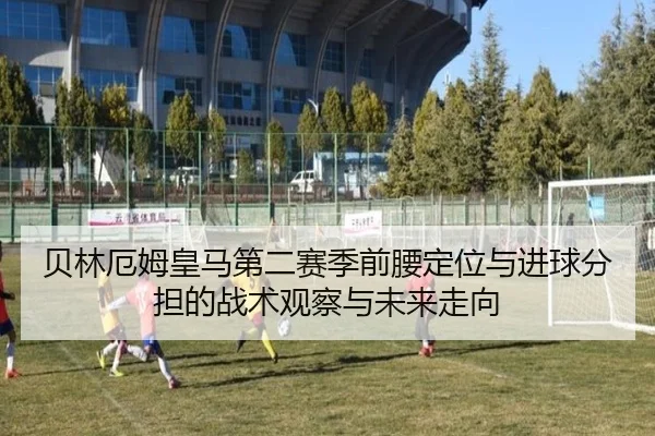 贝林厄姆皇马第二赛季前腰定位与进球分担的战术观察与未来走向